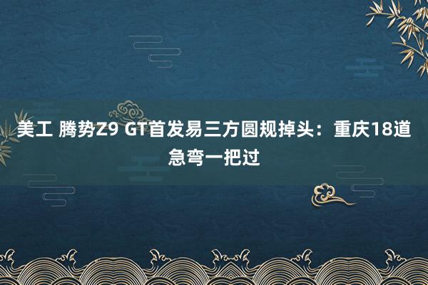 美工 腾势Z9 GT首发易三方圆规掉头：重庆18道急弯一把过