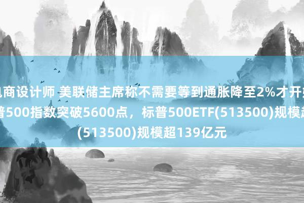 电商设计师 美联储主席称不需要等到通胀降至2%才开始降息，标普500指数突破5600点，标普500ETF(513500)规模超139亿元