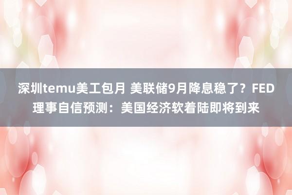 深圳temu美工包月 美联储9月降息稳了？FED理事自信预测：美国经济软着陆即将到来