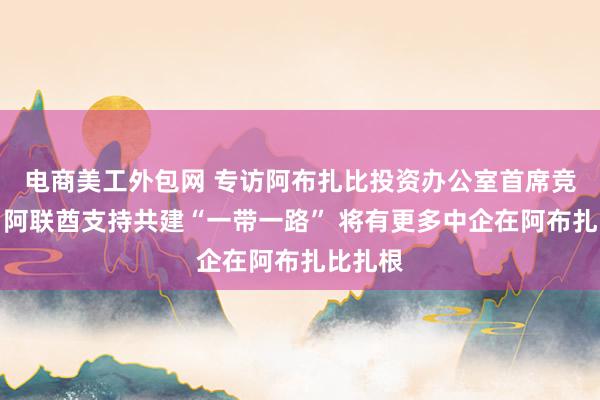 电商美工外包网 专访阿布扎比投资办公室首席竞争官：阿联酋支持共建“一带一路” 将有更多中企在阿布扎比扎根