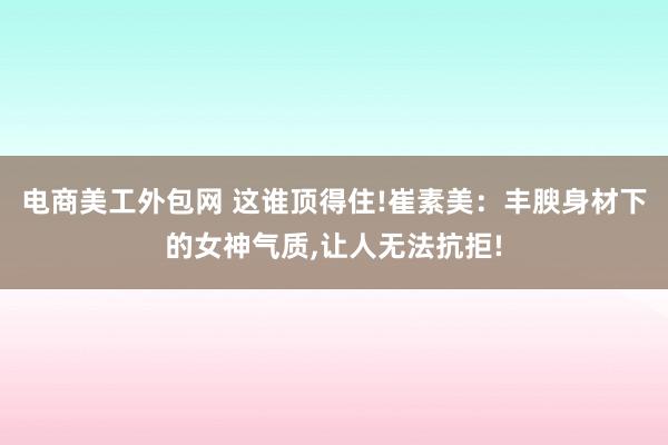 电商美工外包网 这谁顶得住!崔素美：丰腴身材下的女神气质,让人无法抗拒!