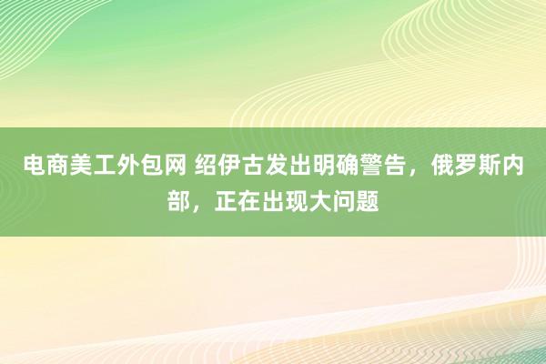 电商美工外包网 绍伊古发出明确警告，俄罗斯内部，正在出现大问题