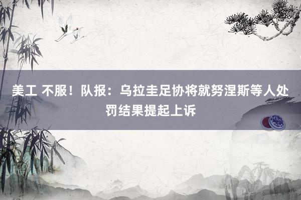 美工 不服！队报：乌拉圭足协将就努涅斯等人处罚结果提起上诉