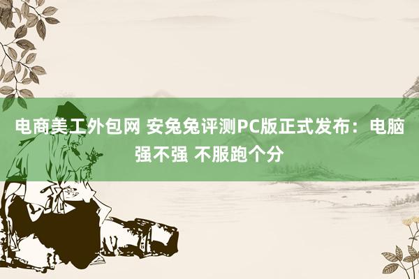 电商美工外包网 安兔兔评测PC版正式发布：电脑强不强 不服跑个分